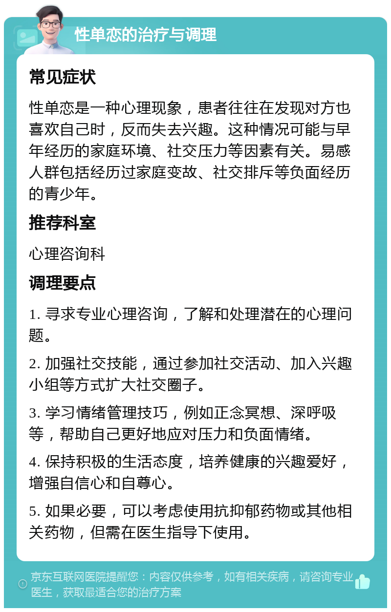 性单恋的治疗与调理 常见症状 性单恋是一种心理现象，患者往往在发现对方也喜欢自己时，反而失去兴趣。这种情况可能与早年经历的家庭环境、社交压力等因素有关。易感人群包括经历过家庭变故、社交排斥等负面经历的青少年。 推荐科室 心理咨询科 调理要点 1. 寻求专业心理咨询，了解和处理潜在的心理问题。 2. 加强社交技能，通过参加社交活动、加入兴趣小组等方式扩大社交圈子。 3. 学习情绪管理技巧，例如正念冥想、深呼吸等，帮助自己更好地应对压力和负面情绪。 4. 保持积极的生活态度，培养健康的兴趣爱好，增强自信心和自尊心。 5. 如果必要，可以考虑使用抗抑郁药物或其他相关药物，但需在医生指导下使用。