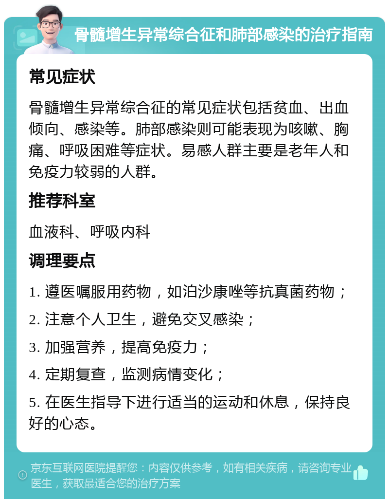 骨髓增生异常综合征和肺部感染的治疗指南 常见症状 骨髓增生异常综合征的常见症状包括贫血、出血倾向、感染等。肺部感染则可能表现为咳嗽、胸痛、呼吸困难等症状。易感人群主要是老年人和免疫力较弱的人群。 推荐科室 血液科、呼吸内科 调理要点 1. 遵医嘱服用药物，如泊沙康唑等抗真菌药物； 2. 注意个人卫生，避免交叉感染； 3. 加强营养，提高免疫力； 4. 定期复查，监测病情变化； 5. 在医生指导下进行适当的运动和休息，保持良好的心态。