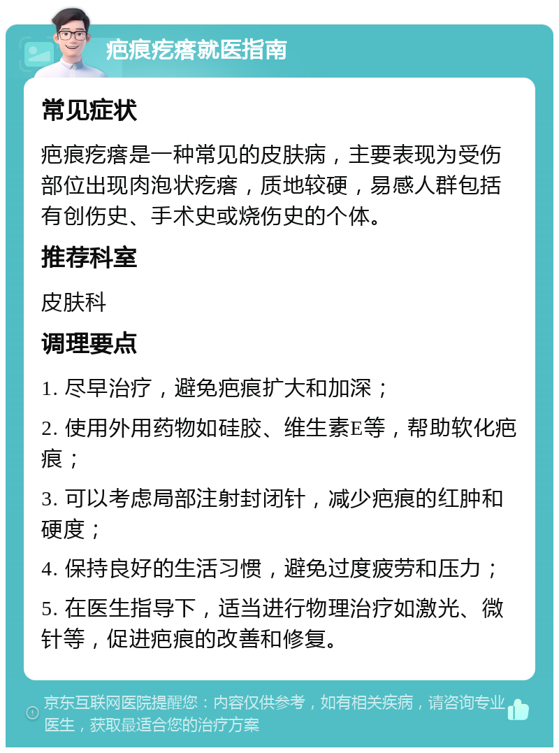 疤痕疙瘩就医指南 常见症状 疤痕疙瘩是一种常见的皮肤病，主要表现为受伤部位出现肉泡状疙瘩，质地较硬，易感人群包括有创伤史、手术史或烧伤史的个体。 推荐科室 皮肤科 调理要点 1. 尽早治疗，避免疤痕扩大和加深； 2. 使用外用药物如硅胶、维生素E等，帮助软化疤痕； 3. 可以考虑局部注射封闭针，减少疤痕的红肿和硬度； 4. 保持良好的生活习惯，避免过度疲劳和压力； 5. 在医生指导下，适当进行物理治疗如激光、微针等，促进疤痕的改善和修复。