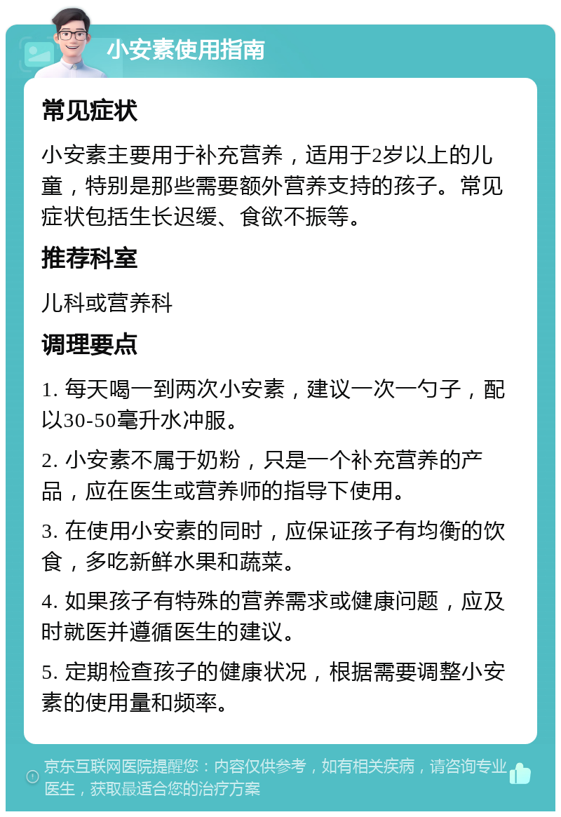 小安素使用指南 常见症状 小安素主要用于补充营养，适用于2岁以上的儿童，特别是那些需要额外营养支持的孩子。常见症状包括生长迟缓、食欲不振等。 推荐科室 儿科或营养科 调理要点 1. 每天喝一到两次小安素，建议一次一勺子，配以30-50毫升水冲服。 2. 小安素不属于奶粉，只是一个补充营养的产品，应在医生或营养师的指导下使用。 3. 在使用小安素的同时，应保证孩子有均衡的饮食，多吃新鲜水果和蔬菜。 4. 如果孩子有特殊的营养需求或健康问题，应及时就医并遵循医生的建议。 5. 定期检查孩子的健康状况，根据需要调整小安素的使用量和频率。