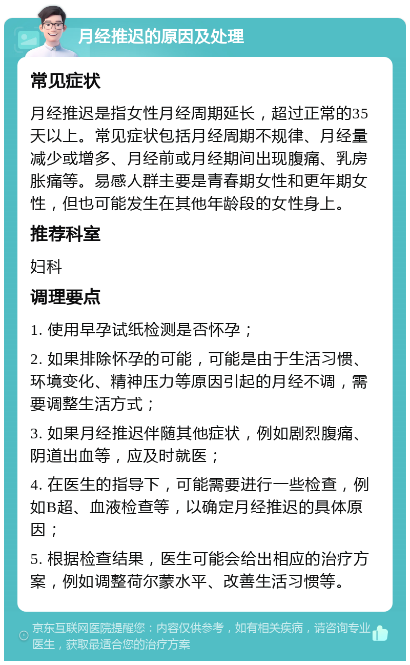 月经推迟的原因及处理 常见症状 月经推迟是指女性月经周期延长，超过正常的35天以上。常见症状包括月经周期不规律、月经量减少或增多、月经前或月经期间出现腹痛、乳房胀痛等。易感人群主要是青春期女性和更年期女性，但也可能发生在其他年龄段的女性身上。 推荐科室 妇科 调理要点 1. 使用早孕试纸检测是否怀孕； 2. 如果排除怀孕的可能，可能是由于生活习惯、环境变化、精神压力等原因引起的月经不调，需要调整生活方式； 3. 如果月经推迟伴随其他症状，例如剧烈腹痛、阴道出血等，应及时就医； 4. 在医生的指导下，可能需要进行一些检查，例如B超、血液检查等，以确定月经推迟的具体原因； 5. 根据检查结果，医生可能会给出相应的治疗方案，例如调整荷尔蒙水平、改善生活习惯等。