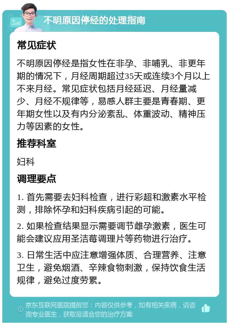 不明原因停经的处理指南 常见症状 不明原因停经是指女性在非孕、非哺乳、非更年期的情况下，月经周期超过35天或连续3个月以上不来月经。常见症状包括月经延迟、月经量减少、月经不规律等，易感人群主要是青春期、更年期女性以及有内分泌紊乱、体重波动、精神压力等因素的女性。 推荐科室 妇科 调理要点 1. 首先需要去妇科检查，进行彩超和激素水平检测，排除怀孕和妇科疾病引起的可能。 2. 如果检查结果显示需要调节雌孕激素，医生可能会建议应用圣洁莓调理片等药物进行治疗。 3. 日常生活中应注意增强体质、合理营养、注意卫生，避免烟酒、辛辣食物刺激，保持饮食生活规律，避免过度劳累。