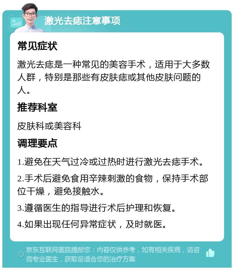 激光去痣注意事项 常见症状 激光去痣是一种常见的美容手术，适用于大多数人群，特别是那些有皮肤痣或其他皮肤问题的人。 推荐科室 皮肤科或美容科 调理要点 1.避免在天气过冷或过热时进行激光去痣手术。 2.手术后避免食用辛辣刺激的食物，保持手术部位干燥，避免接触水。 3.遵循医生的指导进行术后护理和恢复。 4.如果出现任何异常症状，及时就医。