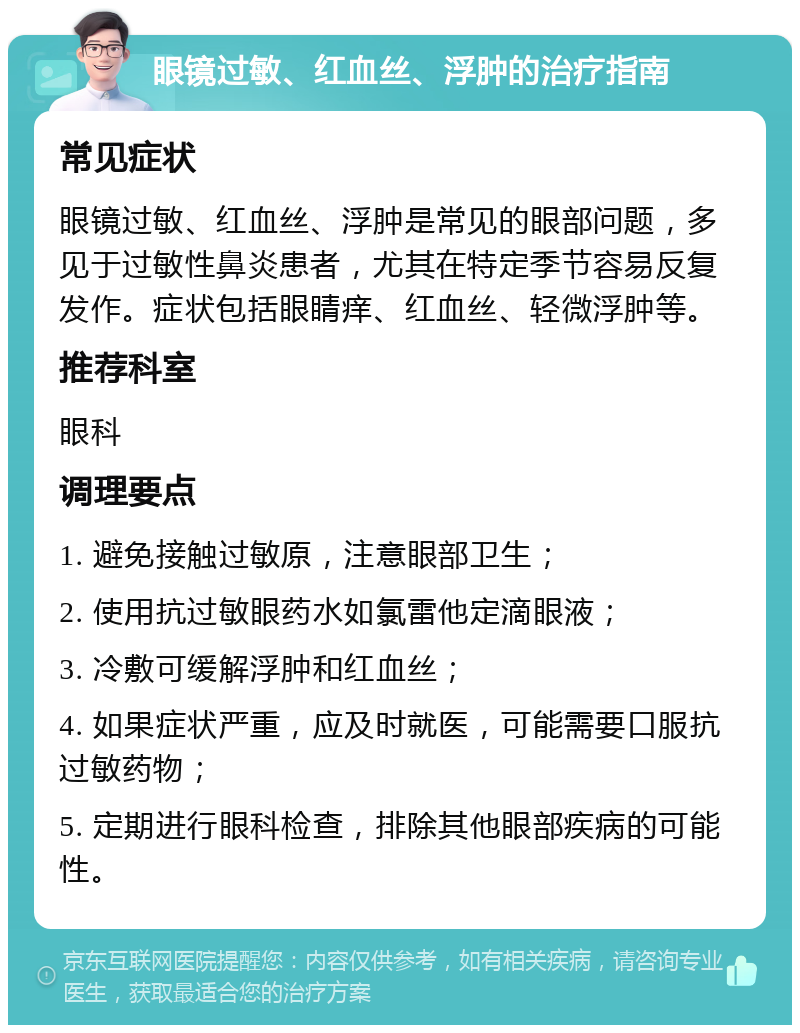 眼镜过敏、红血丝、浮肿的治疗指南 常见症状 眼镜过敏、红血丝、浮肿是常见的眼部问题，多见于过敏性鼻炎患者，尤其在特定季节容易反复发作。症状包括眼睛痒、红血丝、轻微浮肿等。 推荐科室 眼科 调理要点 1. 避免接触过敏原，注意眼部卫生； 2. 使用抗过敏眼药水如氯雷他定滴眼液； 3. 冷敷可缓解浮肿和红血丝； 4. 如果症状严重，应及时就医，可能需要口服抗过敏药物； 5. 定期进行眼科检查，排除其他眼部疾病的可能性。