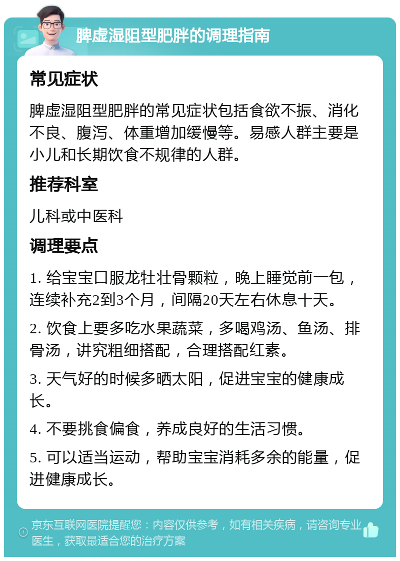 脾虚湿阻型肥胖的调理指南 常见症状 脾虚湿阻型肥胖的常见症状包括食欲不振、消化不良、腹泻、体重增加缓慢等。易感人群主要是小儿和长期饮食不规律的人群。 推荐科室 儿科或中医科 调理要点 1. 给宝宝口服龙牡壮骨颗粒，晚上睡觉前一包，连续补充2到3个月，间隔20天左右休息十天。 2. 饮食上要多吃水果蔬菜，多喝鸡汤、鱼汤、排骨汤，讲究粗细搭配，合理搭配红素。 3. 天气好的时候多晒太阳，促进宝宝的健康成长。 4. 不要挑食偏食，养成良好的生活习惯。 5. 可以适当运动，帮助宝宝消耗多余的能量，促进健康成长。