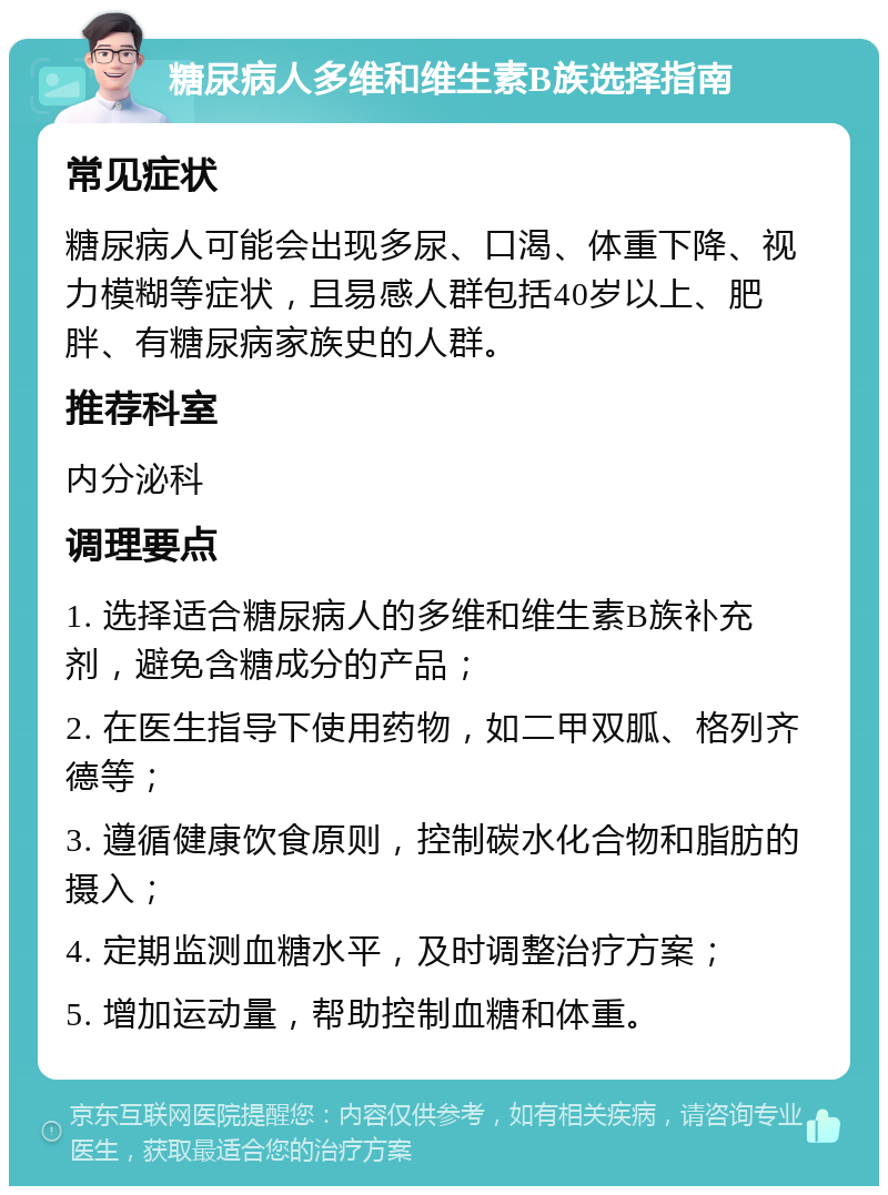 糖尿病人多维和维生素B族选择指南 常见症状 糖尿病人可能会出现多尿、口渴、体重下降、视力模糊等症状，且易感人群包括40岁以上、肥胖、有糖尿病家族史的人群。 推荐科室 内分泌科 调理要点 1. 选择适合糖尿病人的多维和维生素B族补充剂，避免含糖成分的产品； 2. 在医生指导下使用药物，如二甲双胍、格列齐德等； 3. 遵循健康饮食原则，控制碳水化合物和脂肪的摄入； 4. 定期监测血糖水平，及时调整治疗方案； 5. 增加运动量，帮助控制血糖和体重。