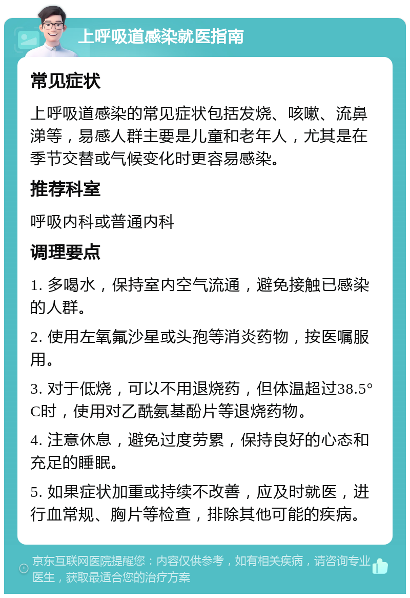 上呼吸道感染就医指南 常见症状 上呼吸道感染的常见症状包括发烧、咳嗽、流鼻涕等，易感人群主要是儿童和老年人，尤其是在季节交替或气候变化时更容易感染。 推荐科室 呼吸内科或普通内科 调理要点 1. 多喝水，保持室内空气流通，避免接触已感染的人群。 2. 使用左氧氟沙星或头孢等消炎药物，按医嘱服用。 3. 对于低烧，可以不用退烧药，但体温超过38.5°C时，使用对乙酰氨基酚片等退烧药物。 4. 注意休息，避免过度劳累，保持良好的心态和充足的睡眠。 5. 如果症状加重或持续不改善，应及时就医，进行血常规、胸片等检查，排除其他可能的疾病。