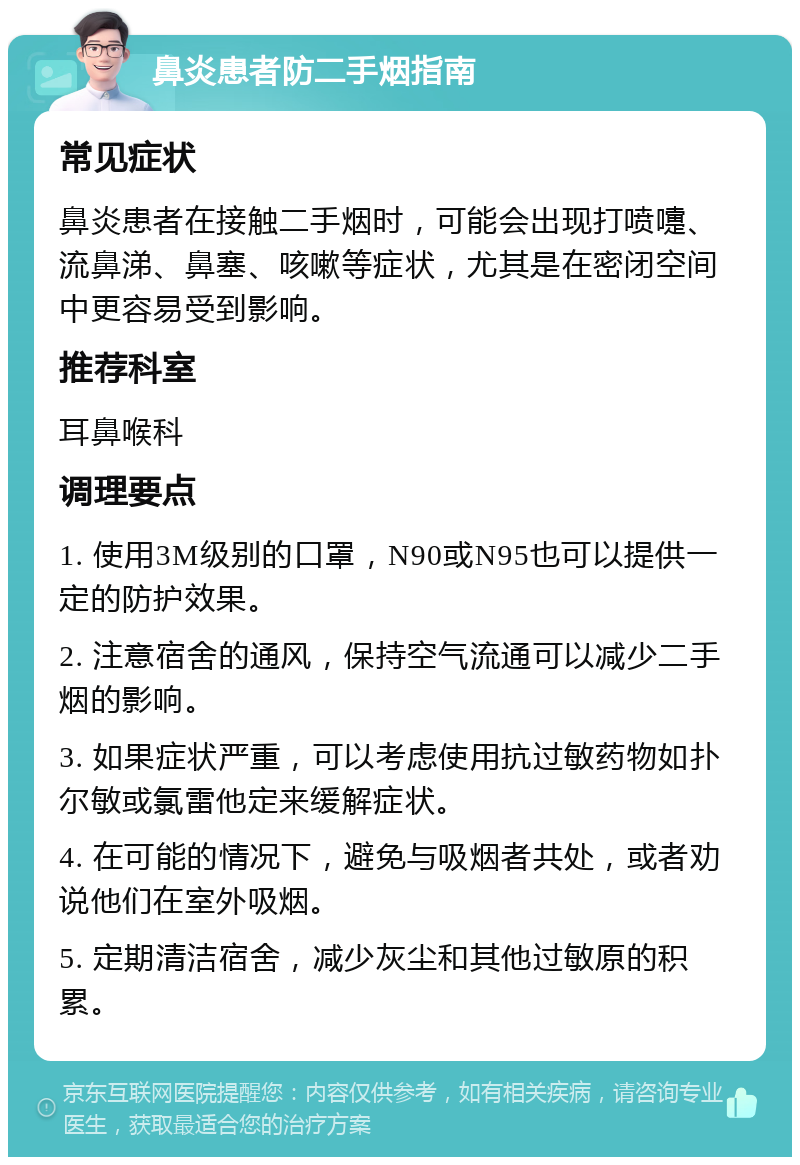 鼻炎患者防二手烟指南 常见症状 鼻炎患者在接触二手烟时，可能会出现打喷嚏、流鼻涕、鼻塞、咳嗽等症状，尤其是在密闭空间中更容易受到影响。 推荐科室 耳鼻喉科 调理要点 1. 使用3M级别的口罩，N90或N95也可以提供一定的防护效果。 2. 注意宿舍的通风，保持空气流通可以减少二手烟的影响。 3. 如果症状严重，可以考虑使用抗过敏药物如扑尔敏或氯雷他定来缓解症状。 4. 在可能的情况下，避免与吸烟者共处，或者劝说他们在室外吸烟。 5. 定期清洁宿舍，减少灰尘和其他过敏原的积累。