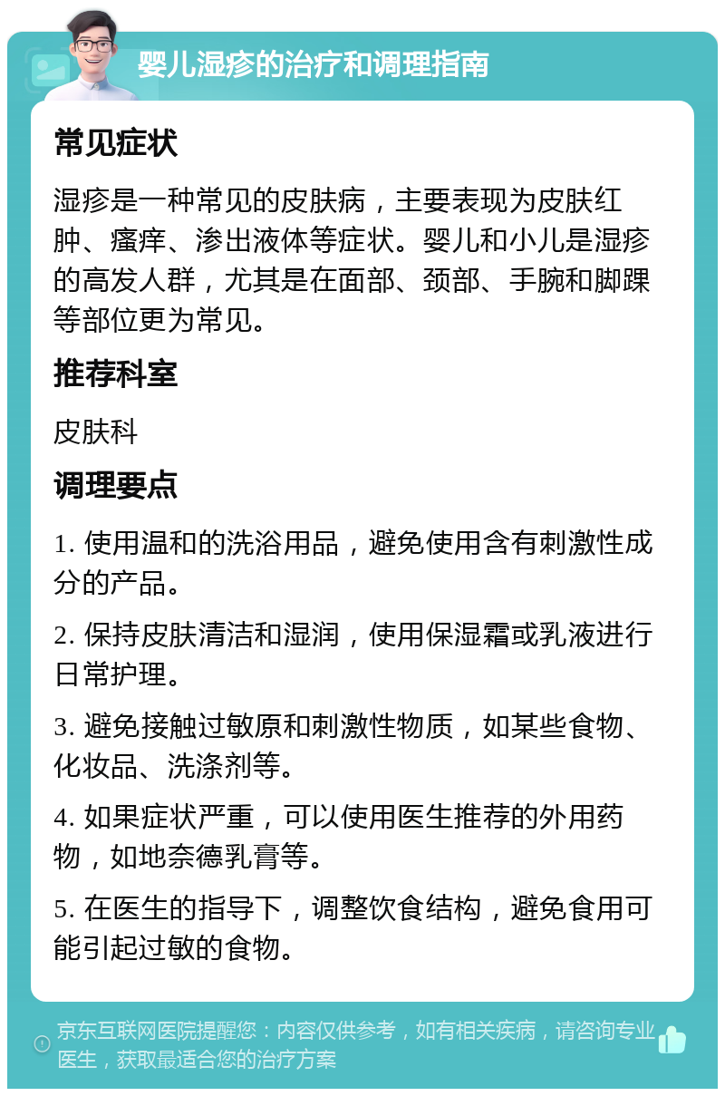 婴儿湿疹的治疗和调理指南 常见症状 湿疹是一种常见的皮肤病，主要表现为皮肤红肿、瘙痒、渗出液体等症状。婴儿和小儿是湿疹的高发人群，尤其是在面部、颈部、手腕和脚踝等部位更为常见。 推荐科室 皮肤科 调理要点 1. 使用温和的洗浴用品，避免使用含有刺激性成分的产品。 2. 保持皮肤清洁和湿润，使用保湿霜或乳液进行日常护理。 3. 避免接触过敏原和刺激性物质，如某些食物、化妆品、洗涤剂等。 4. 如果症状严重，可以使用医生推荐的外用药物，如地奈德乳膏等。 5. 在医生的指导下，调整饮食结构，避免食用可能引起过敏的食物。