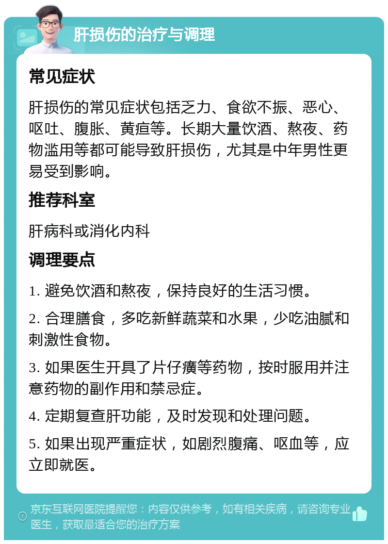 肝损伤的治疗与调理 常见症状 肝损伤的常见症状包括乏力、食欲不振、恶心、呕吐、腹胀、黄疸等。长期大量饮酒、熬夜、药物滥用等都可能导致肝损伤，尤其是中年男性更易受到影响。 推荐科室 肝病科或消化内科 调理要点 1. 避免饮酒和熬夜，保持良好的生活习惯。 2. 合理膳食，多吃新鲜蔬菜和水果，少吃油腻和刺激性食物。 3. 如果医生开具了片仔癀等药物，按时服用并注意药物的副作用和禁忌症。 4. 定期复查肝功能，及时发现和处理问题。 5. 如果出现严重症状，如剧烈腹痛、呕血等，应立即就医。