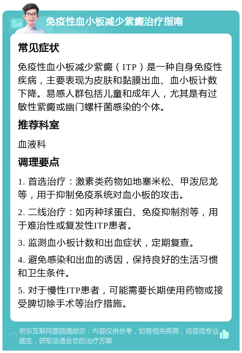 免疫性血小板减少紫癜治疗指南 常见症状 免疫性血小板减少紫癜（ITP）是一种自身免疫性疾病，主要表现为皮肤和黏膜出血、血小板计数下降。易感人群包括儿童和成年人，尤其是有过敏性紫癜或幽门螺杆菌感染的个体。 推荐科室 血液科 调理要点 1. 首选治疗：激素类药物如地塞米松、甲泼尼龙等，用于抑制免疫系统对血小板的攻击。 2. 二线治疗：如丙种球蛋白、免疫抑制剂等，用于难治性或复发性ITP患者。 3. 监测血小板计数和出血症状，定期复查。 4. 避免感染和出血的诱因，保持良好的生活习惯和卫生条件。 5. 对于慢性ITP患者，可能需要长期使用药物或接受脾切除手术等治疗措施。