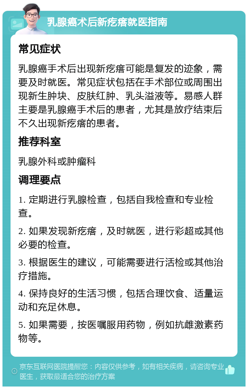 乳腺癌术后新疙瘩就医指南 常见症状 乳腺癌手术后出现新疙瘩可能是复发的迹象，需要及时就医。常见症状包括在手术部位或周围出现新生肿块、皮肤红肿、乳头溢液等。易感人群主要是乳腺癌手术后的患者，尤其是放疗结束后不久出现新疙瘩的患者。 推荐科室 乳腺外科或肿瘤科 调理要点 1. 定期进行乳腺检查，包括自我检查和专业检查。 2. 如果发现新疙瘩，及时就医，进行彩超或其他必要的检查。 3. 根据医生的建议，可能需要进行活检或其他治疗措施。 4. 保持良好的生活习惯，包括合理饮食、适量运动和充足休息。 5. 如果需要，按医嘱服用药物，例如抗雌激素药物等。