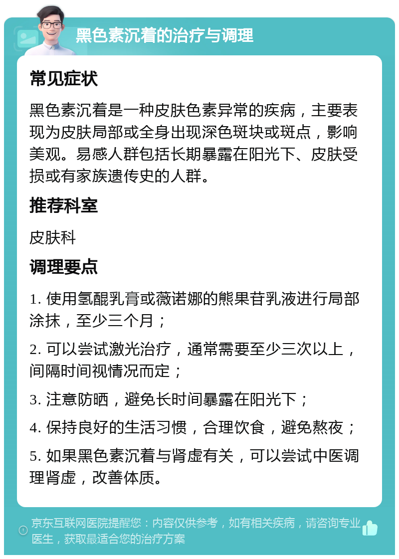 黑色素沉着的治疗与调理 常见症状 黑色素沉着是一种皮肤色素异常的疾病，主要表现为皮肤局部或全身出现深色斑块或斑点，影响美观。易感人群包括长期暴露在阳光下、皮肤受损或有家族遗传史的人群。 推荐科室 皮肤科 调理要点 1. 使用氢醌乳膏或薇诺娜的熊果苷乳液进行局部涂抹，至少三个月； 2. 可以尝试激光治疗，通常需要至少三次以上，间隔时间视情况而定； 3. 注意防晒，避免长时间暴露在阳光下； 4. 保持良好的生活习惯，合理饮食，避免熬夜； 5. 如果黑色素沉着与肾虚有关，可以尝试中医调理肾虚，改善体质。