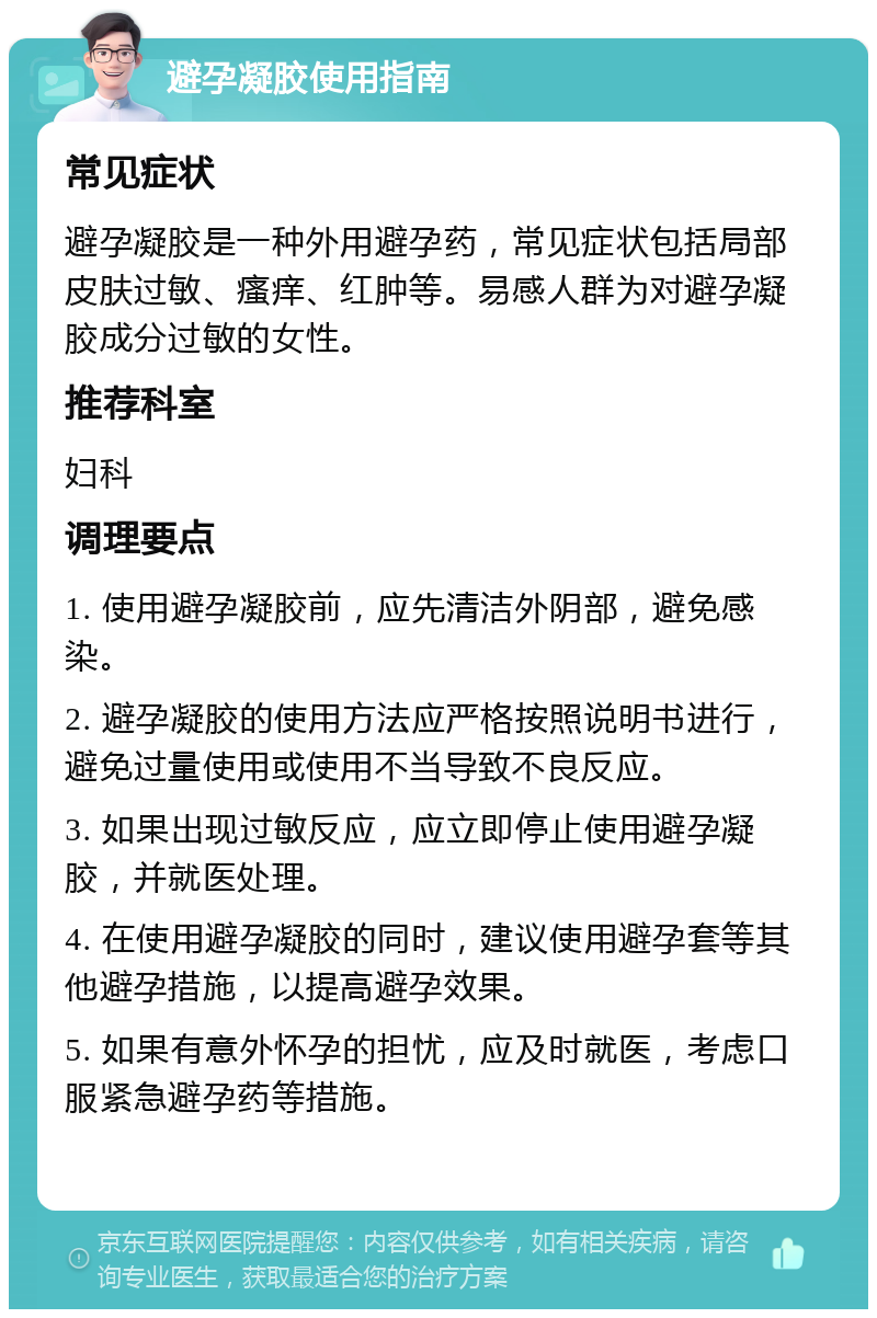 避孕凝胶使用指南 常见症状 避孕凝胶是一种外用避孕药，常见症状包括局部皮肤过敏、瘙痒、红肿等。易感人群为对避孕凝胶成分过敏的女性。 推荐科室 妇科 调理要点 1. 使用避孕凝胶前，应先清洁外阴部，避免感染。 2. 避孕凝胶的使用方法应严格按照说明书进行，避免过量使用或使用不当导致不良反应。 3. 如果出现过敏反应，应立即停止使用避孕凝胶，并就医处理。 4. 在使用避孕凝胶的同时，建议使用避孕套等其他避孕措施，以提高避孕效果。 5. 如果有意外怀孕的担忧，应及时就医，考虑口服紧急避孕药等措施。