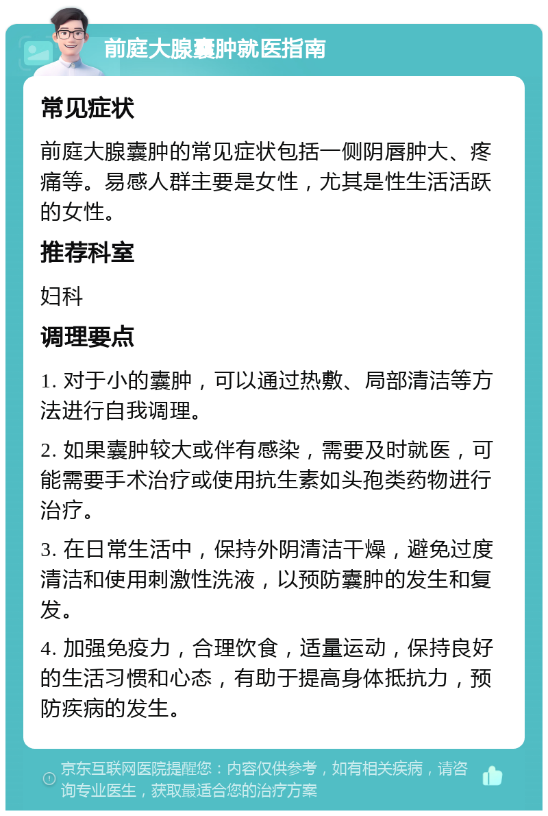 前庭大腺囊肿就医指南 常见症状 前庭大腺囊肿的常见症状包括一侧阴唇肿大、疼痛等。易感人群主要是女性，尤其是性生活活跃的女性。 推荐科室 妇科 调理要点 1. 对于小的囊肿，可以通过热敷、局部清洁等方法进行自我调理。 2. 如果囊肿较大或伴有感染，需要及时就医，可能需要手术治疗或使用抗生素如头孢类药物进行治疗。 3. 在日常生活中，保持外阴清洁干燥，避免过度清洁和使用刺激性洗液，以预防囊肿的发生和复发。 4. 加强免疫力，合理饮食，适量运动，保持良好的生活习惯和心态，有助于提高身体抵抗力，预防疾病的发生。