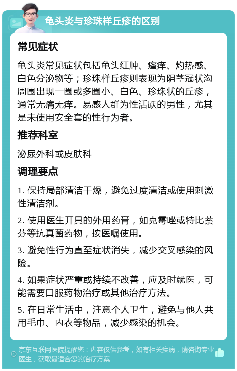 龟头炎与珍珠样丘疹的区别 常见症状 龟头炎常见症状包括龟头红肿、瘙痒、灼热感、白色分泌物等；珍珠样丘疹则表现为阴茎冠状沟周围出现一圈或多圈小、白色、珍珠状的丘疹，通常无痛无痒。易感人群为性活跃的男性，尤其是未使用安全套的性行为者。 推荐科室 泌尿外科或皮肤科 调理要点 1. 保持局部清洁干燥，避免过度清洁或使用刺激性清洁剂。 2. 使用医生开具的外用药膏，如克霉唑或特比萘芬等抗真菌药物，按医嘱使用。 3. 避免性行为直至症状消失，减少交叉感染的风险。 4. 如果症状严重或持续不改善，应及时就医，可能需要口服药物治疗或其他治疗方法。 5. 在日常生活中，注意个人卫生，避免与他人共用毛巾、内衣等物品，减少感染的机会。