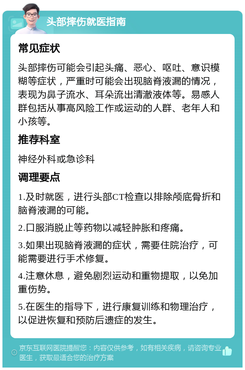 头部摔伤就医指南 常见症状 头部摔伤可能会引起头痛、恶心、呕吐、意识模糊等症状，严重时可能会出现脑脊液漏的情况，表现为鼻子流水、耳朵流出清澈液体等。易感人群包括从事高风险工作或运动的人群、老年人和小孩等。 推荐科室 神经外科或急诊科 调理要点 1.及时就医，进行头部CT检查以排除颅底骨折和脑脊液漏的可能。 2.口服消脱止等药物以减轻肿胀和疼痛。 3.如果出现脑脊液漏的症状，需要住院治疗，可能需要进行手术修复。 4.注意休息，避免剧烈运动和重物提取，以免加重伤势。 5.在医生的指导下，进行康复训练和物理治疗，以促进恢复和预防后遗症的发生。