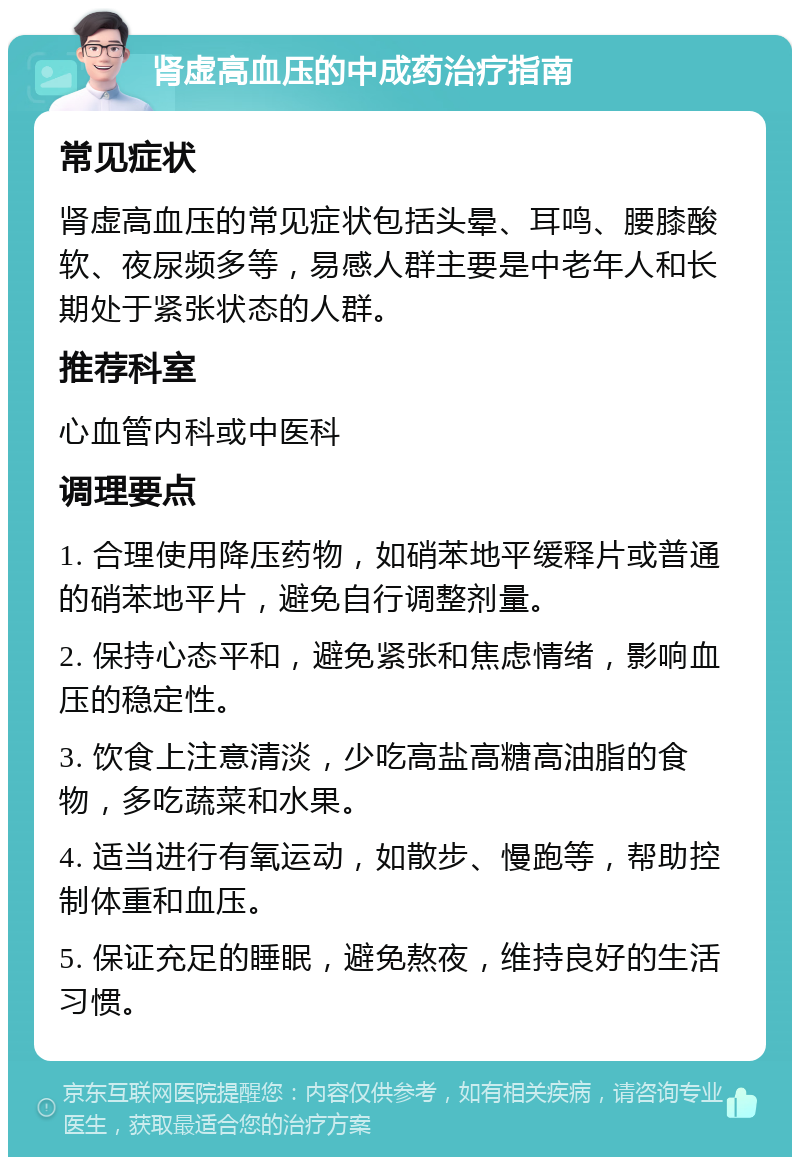 肾虚高血压的中成药治疗指南 常见症状 肾虚高血压的常见症状包括头晕、耳鸣、腰膝酸软、夜尿频多等，易感人群主要是中老年人和长期处于紧张状态的人群。 推荐科室 心血管内科或中医科 调理要点 1. 合理使用降压药物，如硝苯地平缓释片或普通的硝苯地平片，避免自行调整剂量。 2. 保持心态平和，避免紧张和焦虑情绪，影响血压的稳定性。 3. 饮食上注意清淡，少吃高盐高糖高油脂的食物，多吃蔬菜和水果。 4. 适当进行有氧运动，如散步、慢跑等，帮助控制体重和血压。 5. 保证充足的睡眠，避免熬夜，维持良好的生活习惯。