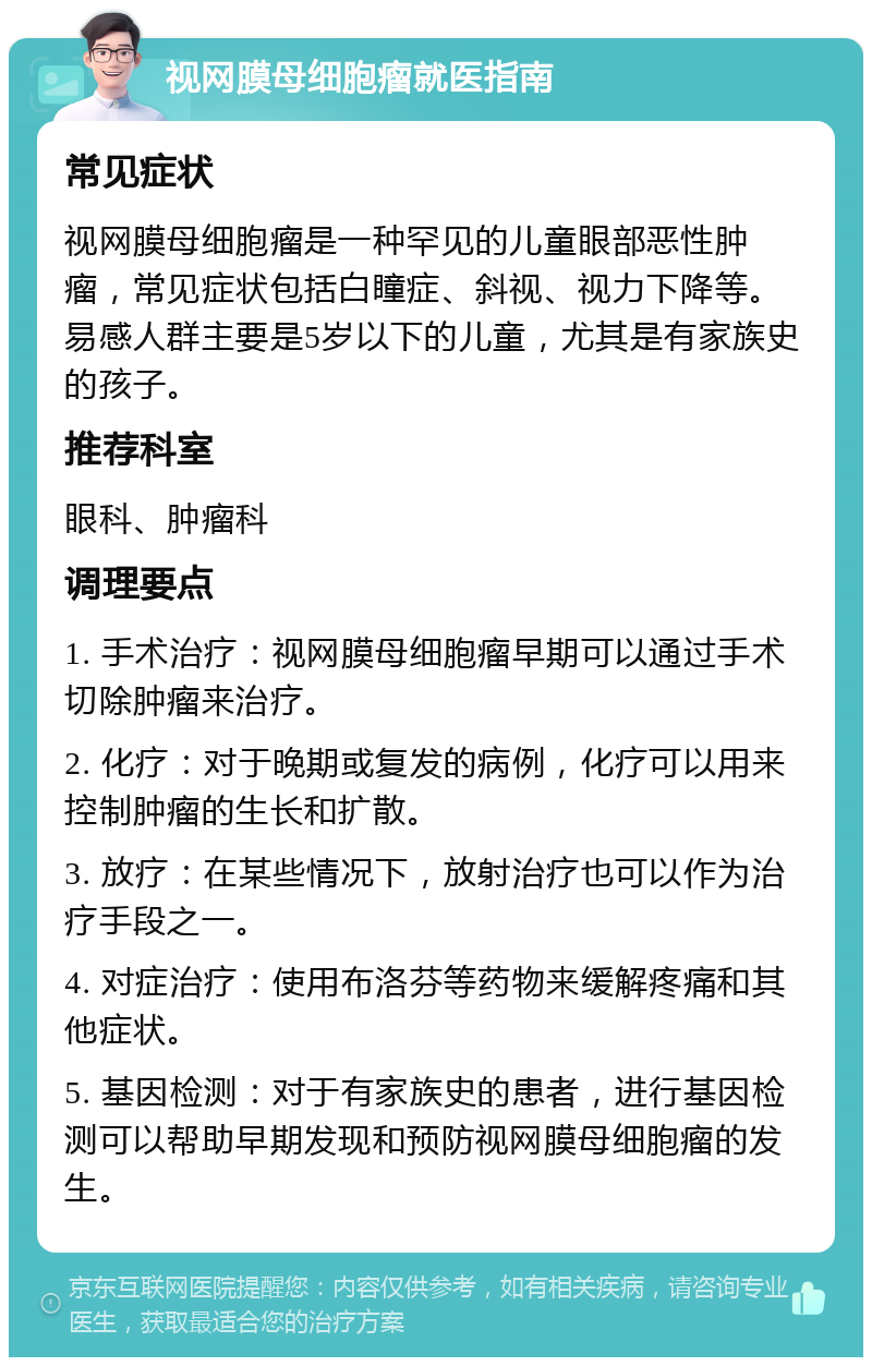 视网膜母细胞瘤就医指南 常见症状 视网膜母细胞瘤是一种罕见的儿童眼部恶性肿瘤，常见症状包括白瞳症、斜视、视力下降等。易感人群主要是5岁以下的儿童，尤其是有家族史的孩子。 推荐科室 眼科、肿瘤科 调理要点 1. 手术治疗：视网膜母细胞瘤早期可以通过手术切除肿瘤来治疗。 2. 化疗：对于晚期或复发的病例，化疗可以用来控制肿瘤的生长和扩散。 3. 放疗：在某些情况下，放射治疗也可以作为治疗手段之一。 4. 对症治疗：使用布洛芬等药物来缓解疼痛和其他症状。 5. 基因检测：对于有家族史的患者，进行基因检测可以帮助早期发现和预防视网膜母细胞瘤的发生。