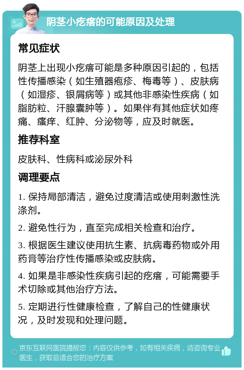 阴茎小疙瘩的可能原因及处理 常见症状 阴茎上出现小疙瘩可能是多种原因引起的，包括性传播感染（如生殖器疱疹、梅毒等）、皮肤病（如湿疹、银屑病等）或其他非感染性疾病（如脂肪粒、汗腺囊肿等）。如果伴有其他症状如疼痛、瘙痒、红肿、分泌物等，应及时就医。 推荐科室 皮肤科、性病科或泌尿外科 调理要点 1. 保持局部清洁，避免过度清洁或使用刺激性洗涤剂。 2. 避免性行为，直至完成相关检查和治疗。 3. 根据医生建议使用抗生素、抗病毒药物或外用药膏等治疗性传播感染或皮肤病。 4. 如果是非感染性疾病引起的疙瘩，可能需要手术切除或其他治疗方法。 5. 定期进行性健康检查，了解自己的性健康状况，及时发现和处理问题。