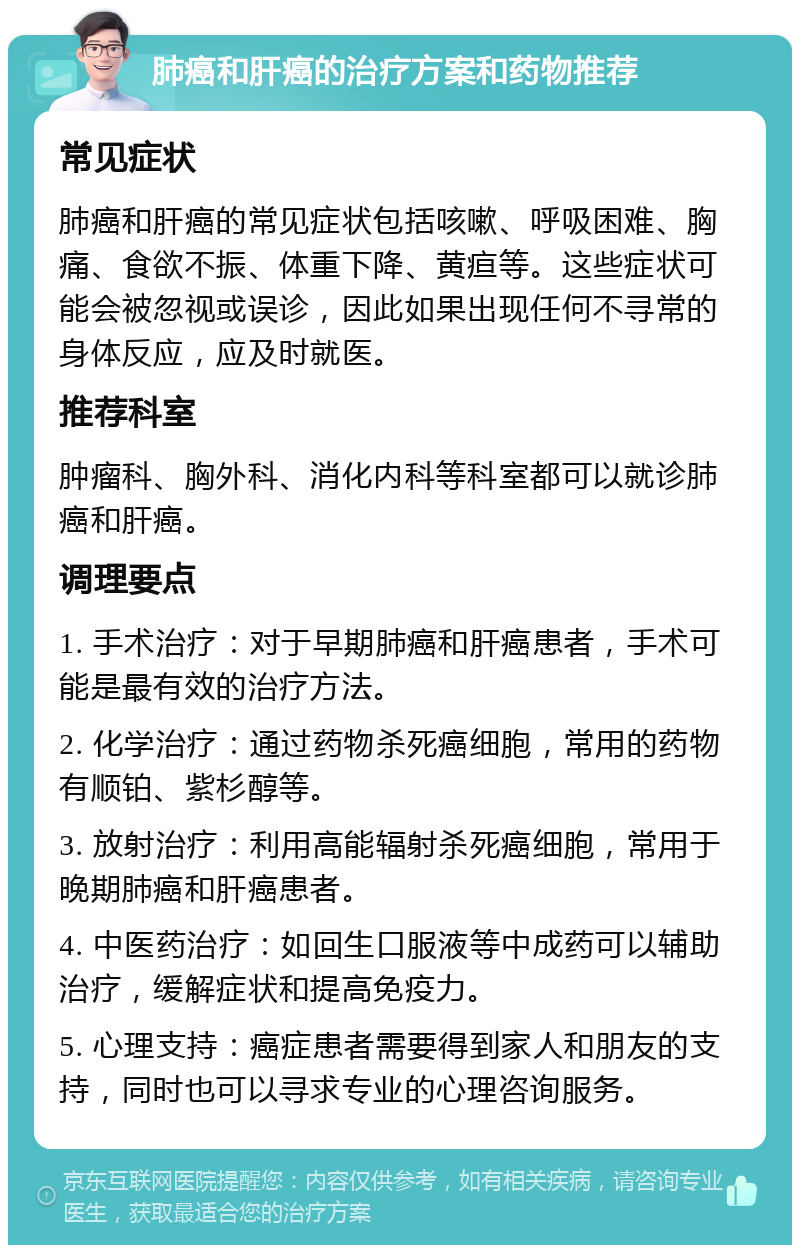 肺癌和肝癌的治疗方案和药物推荐 常见症状 肺癌和肝癌的常见症状包括咳嗽、呼吸困难、胸痛、食欲不振、体重下降、黄疸等。这些症状可能会被忽视或误诊，因此如果出现任何不寻常的身体反应，应及时就医。 推荐科室 肿瘤科、胸外科、消化内科等科室都可以就诊肺癌和肝癌。 调理要点 1. 手术治疗：对于早期肺癌和肝癌患者，手术可能是最有效的治疗方法。 2. 化学治疗：通过药物杀死癌细胞，常用的药物有顺铂、紫杉醇等。 3. 放射治疗：利用高能辐射杀死癌细胞，常用于晚期肺癌和肝癌患者。 4. 中医药治疗：如回生口服液等中成药可以辅助治疗，缓解症状和提高免疫力。 5. 心理支持：癌症患者需要得到家人和朋友的支持，同时也可以寻求专业的心理咨询服务。