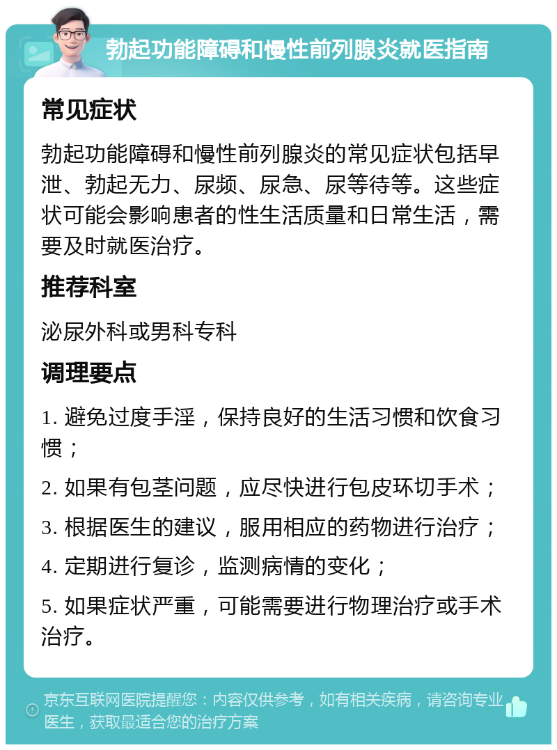 勃起功能障碍和慢性前列腺炎就医指南 常见症状 勃起功能障碍和慢性前列腺炎的常见症状包括早泄、勃起无力、尿频、尿急、尿等待等。这些症状可能会影响患者的性生活质量和日常生活，需要及时就医治疗。 推荐科室 泌尿外科或男科专科 调理要点 1. 避免过度手淫，保持良好的生活习惯和饮食习惯； 2. 如果有包茎问题，应尽快进行包皮环切手术； 3. 根据医生的建议，服用相应的药物进行治疗； 4. 定期进行复诊，监测病情的变化； 5. 如果症状严重，可能需要进行物理治疗或手术治疗。