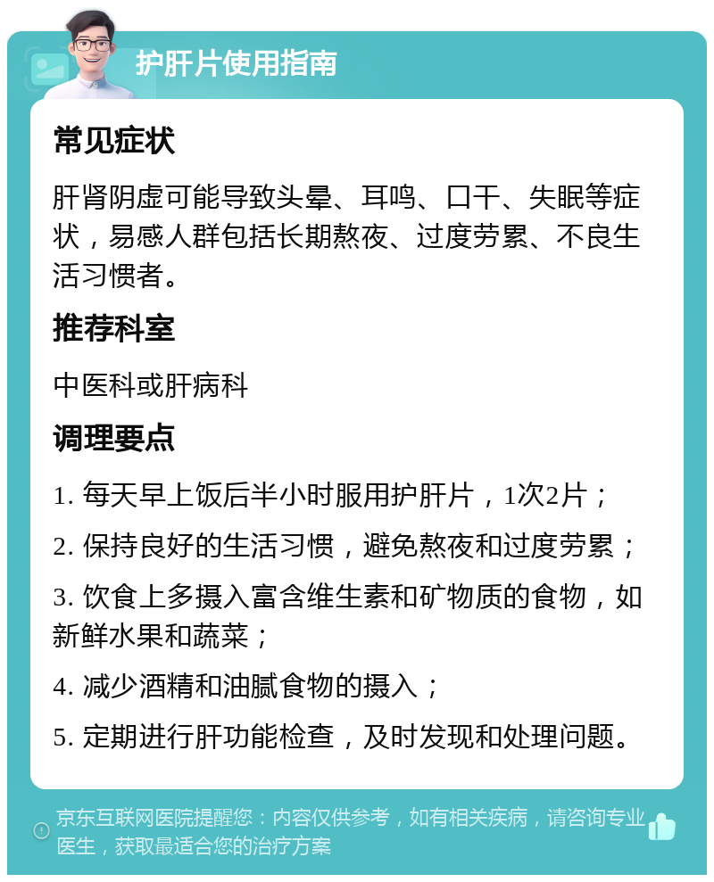 护肝片使用指南 常见症状 肝肾阴虚可能导致头晕、耳鸣、口干、失眠等症状，易感人群包括长期熬夜、过度劳累、不良生活习惯者。 推荐科室 中医科或肝病科 调理要点 1. 每天早上饭后半小时服用护肝片，1次2片； 2. 保持良好的生活习惯，避免熬夜和过度劳累； 3. 饮食上多摄入富含维生素和矿物质的食物，如新鲜水果和蔬菜； 4. 减少酒精和油腻食物的摄入； 5. 定期进行肝功能检查，及时发现和处理问题。