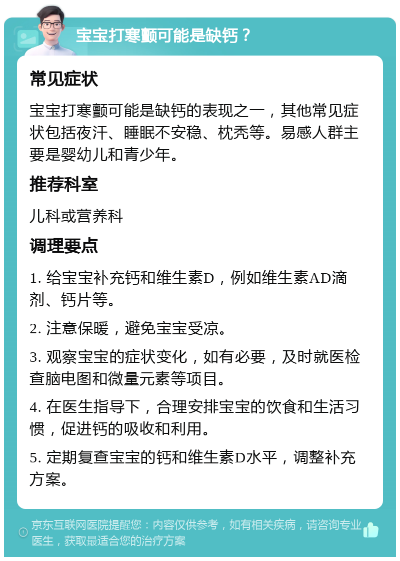 宝宝打寒颤可能是缺钙？ 常见症状 宝宝打寒颤可能是缺钙的表现之一，其他常见症状包括夜汗、睡眠不安稳、枕秃等。易感人群主要是婴幼儿和青少年。 推荐科室 儿科或营养科 调理要点 1. 给宝宝补充钙和维生素D，例如维生素AD滴剂、钙片等。 2. 注意保暖，避免宝宝受凉。 3. 观察宝宝的症状变化，如有必要，及时就医检查脑电图和微量元素等项目。 4. 在医生指导下，合理安排宝宝的饮食和生活习惯，促进钙的吸收和利用。 5. 定期复查宝宝的钙和维生素D水平，调整补充方案。