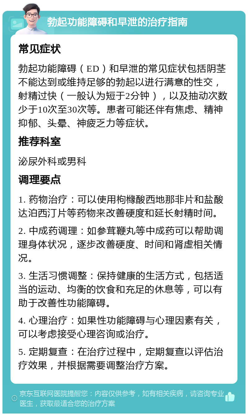 勃起功能障碍和早泄的治疗指南 常见症状 勃起功能障碍（ED）和早泄的常见症状包括阴茎不能达到或维持足够的勃起以进行满意的性交，射精过快（一般认为短于2分钟），以及抽动次数少于10次至30次等。患者可能还伴有焦虑、精神抑郁、头晕、神疲乏力等症状。 推荐科室 泌尿外科或男科 调理要点 1. 药物治疗：可以使用枸橼酸西地那非片和盐酸达泊西汀片等药物来改善硬度和延长射精时间。 2. 中成药调理：如参茸鞭丸等中成药可以帮助调理身体状况，逐步改善硬度、时间和肾虚相关情况。 3. 生活习惯调整：保持健康的生活方式，包括适当的运动、均衡的饮食和充足的休息等，可以有助于改善性功能障碍。 4. 心理治疗：如果性功能障碍与心理因素有关，可以考虑接受心理咨询或治疗。 5. 定期复查：在治疗过程中，定期复查以评估治疗效果，并根据需要调整治疗方案。