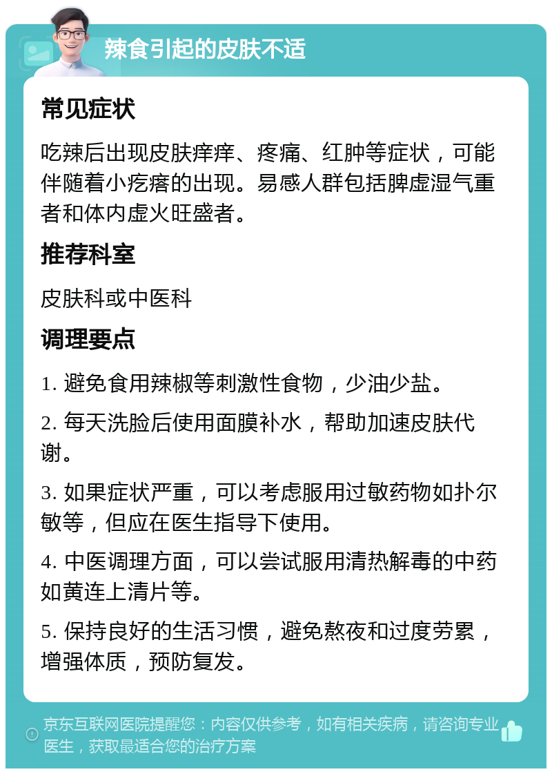 辣食引起的皮肤不适 常见症状 吃辣后出现皮肤痒痒、疼痛、红肿等症状，可能伴随着小疙瘩的出现。易感人群包括脾虚湿气重者和体内虚火旺盛者。 推荐科室 皮肤科或中医科 调理要点 1. 避免食用辣椒等刺激性食物，少油少盐。 2. 每天洗脸后使用面膜补水，帮助加速皮肤代谢。 3. 如果症状严重，可以考虑服用过敏药物如扑尔敏等，但应在医生指导下使用。 4. 中医调理方面，可以尝试服用清热解毒的中药如黄连上清片等。 5. 保持良好的生活习惯，避免熬夜和过度劳累，增强体质，预防复发。