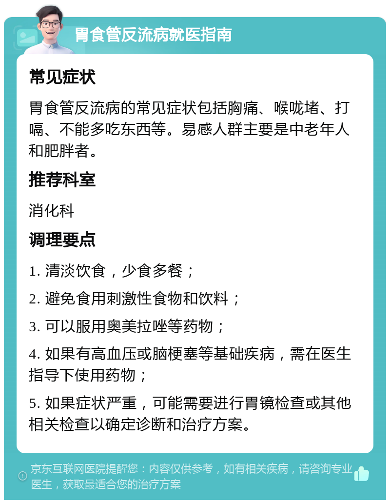 胃食管反流病就医指南 常见症状 胃食管反流病的常见症状包括胸痛、喉咙堵、打嗝、不能多吃东西等。易感人群主要是中老年人和肥胖者。 推荐科室 消化科 调理要点 1. 清淡饮食，少食多餐； 2. 避免食用刺激性食物和饮料； 3. 可以服用奥美拉唑等药物； 4. 如果有高血压或脑梗塞等基础疾病，需在医生指导下使用药物； 5. 如果症状严重，可能需要进行胃镜检查或其他相关检查以确定诊断和治疗方案。