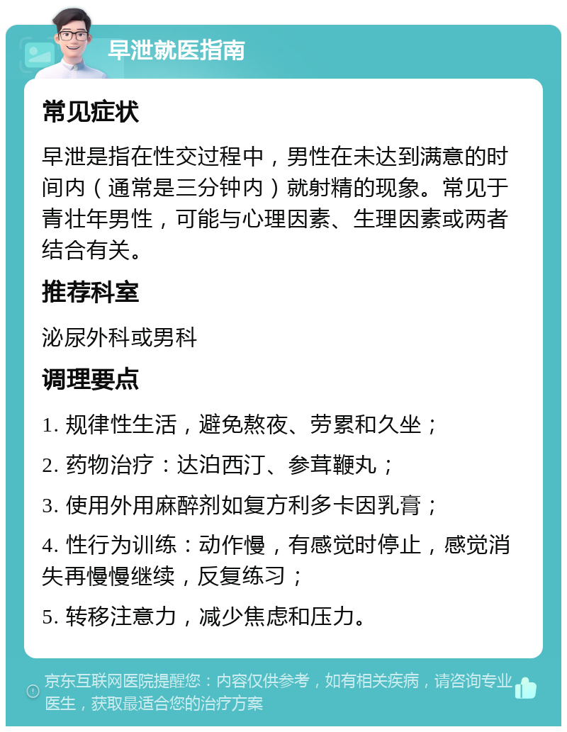 早泄就医指南 常见症状 早泄是指在性交过程中，男性在未达到满意的时间内（通常是三分钟内）就射精的现象。常见于青壮年男性，可能与心理因素、生理因素或两者结合有关。 推荐科室 泌尿外科或男科 调理要点 1. 规律性生活，避免熬夜、劳累和久坐； 2. 药物治疗：达泊西汀、参茸鞭丸； 3. 使用外用麻醉剂如复方利多卡因乳膏； 4. 性行为训练：动作慢，有感觉时停止，感觉消失再慢慢继续，反复练习； 5. 转移注意力，减少焦虑和压力。