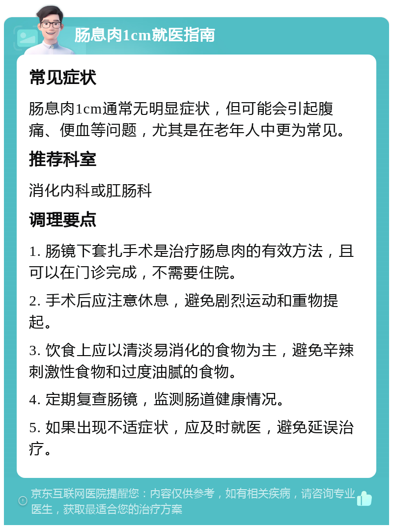 肠息肉1cm就医指南 常见症状 肠息肉1cm通常无明显症状，但可能会引起腹痛、便血等问题，尤其是在老年人中更为常见。 推荐科室 消化内科或肛肠科 调理要点 1. 肠镜下套扎手术是治疗肠息肉的有效方法，且可以在门诊完成，不需要住院。 2. 手术后应注意休息，避免剧烈运动和重物提起。 3. 饮食上应以清淡易消化的食物为主，避免辛辣刺激性食物和过度油腻的食物。 4. 定期复查肠镜，监测肠道健康情况。 5. 如果出现不适症状，应及时就医，避免延误治疗。