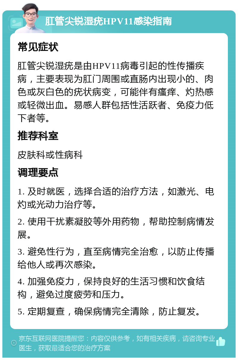 肛管尖锐湿疣HPV11感染指南 常见症状 肛管尖锐湿疣是由HPV11病毒引起的性传播疾病，主要表现为肛门周围或直肠内出现小的、肉色或灰白色的疣状病变，可能伴有瘙痒、灼热感或轻微出血。易感人群包括性活跃者、免疫力低下者等。 推荐科室 皮肤科或性病科 调理要点 1. 及时就医，选择合适的治疗方法，如激光、电灼或光动力治疗等。 2. 使用干扰素凝胶等外用药物，帮助控制病情发展。 3. 避免性行为，直至病情完全治愈，以防止传播给他人或再次感染。 4. 加强免疫力，保持良好的生活习惯和饮食结构，避免过度疲劳和压力。 5. 定期复查，确保病情完全清除，防止复发。