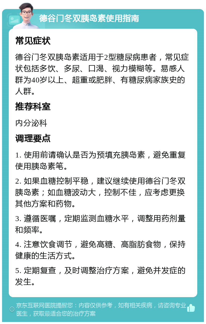 德谷门冬双胰岛素使用指南 常见症状 德谷门冬双胰岛素适用于2型糖尿病患者，常见症状包括多饮、多尿、口渴、视力模糊等。易感人群为40岁以上、超重或肥胖、有糖尿病家族史的人群。 推荐科室 内分泌科 调理要点 1. 使用前请确认是否为预填充胰岛素，避免重复使用胰岛素笔。 2. 如果血糖控制平稳，建议继续使用德谷门冬双胰岛素；如血糖波动大，控制不佳，应考虑更换其他方案和药物。 3. 遵循医嘱，定期监测血糖水平，调整用药剂量和频率。 4. 注意饮食调节，避免高糖、高脂肪食物，保持健康的生活方式。 5. 定期复查，及时调整治疗方案，避免并发症的发生。