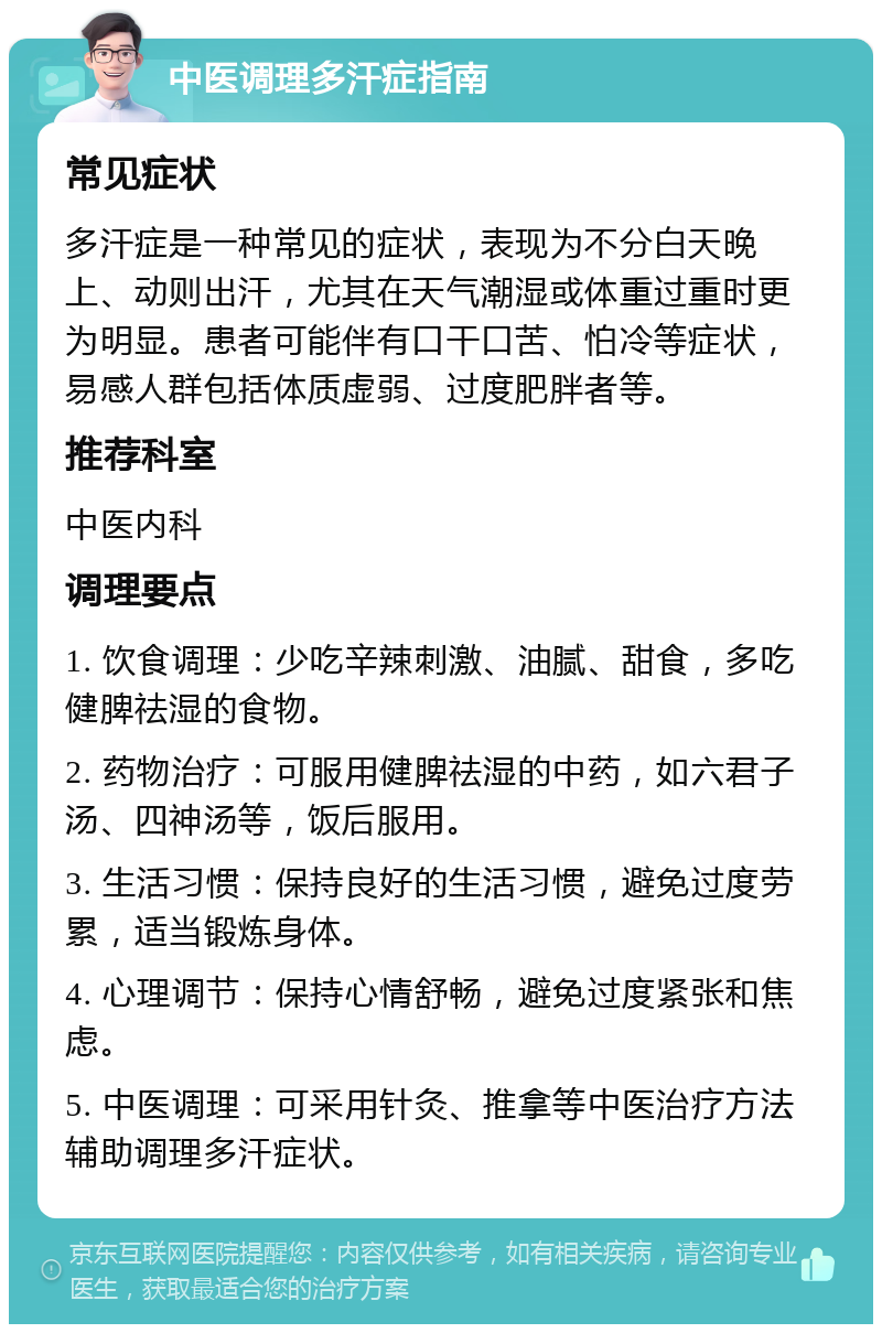 中医调理多汗症指南 常见症状 多汗症是一种常见的症状，表现为不分白天晚上、动则出汗，尤其在天气潮湿或体重过重时更为明显。患者可能伴有口干口苦、怕冷等症状，易感人群包括体质虚弱、过度肥胖者等。 推荐科室 中医内科 调理要点 1. 饮食调理：少吃辛辣刺激、油腻、甜食，多吃健脾祛湿的食物。 2. 药物治疗：可服用健脾祛湿的中药，如六君子汤、四神汤等，饭后服用。 3. 生活习惯：保持良好的生活习惯，避免过度劳累，适当锻炼身体。 4. 心理调节：保持心情舒畅，避免过度紧张和焦虑。 5. 中医调理：可采用针灸、推拿等中医治疗方法辅助调理多汗症状。