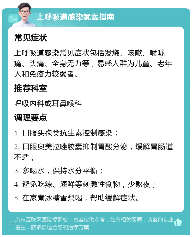 上呼吸道感染就医指南 常见症状 上呼吸道感染常见症状包括发烧、咳嗽、喉咙痛、头痛、全身无力等，易感人群为儿童、老年人和免疫力较弱者。 推荐科室 呼吸内科或耳鼻喉科 调理要点 1. 口服头孢类抗生素控制感染； 2. 口服奥美拉唑胶囊抑制胃酸分泌，缓解胃肠道不适； 3. 多喝水，保持水分平衡； 4. 避免吃辣、海鲜等刺激性食物，少熬夜； 5. 在家煮冰糖雪梨喝，帮助缓解症状。