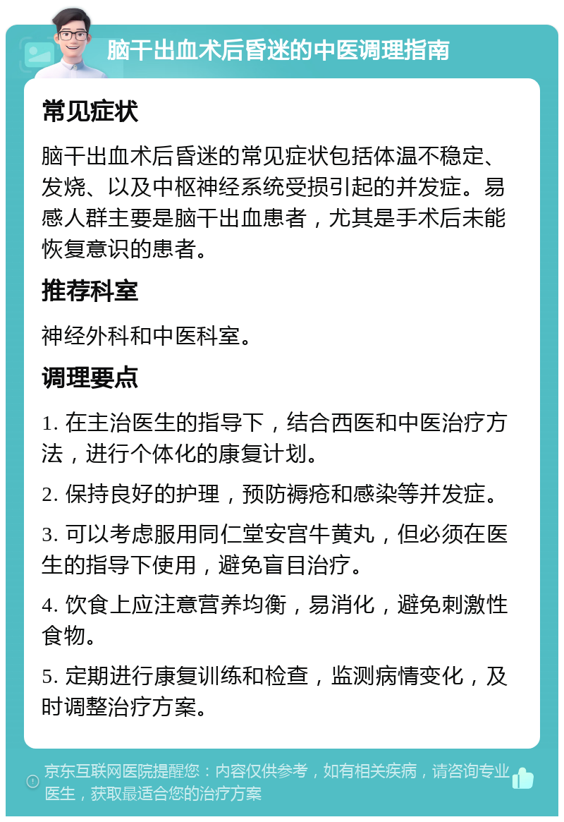 脑干出血术后昏迷的中医调理指南 常见症状 脑干出血术后昏迷的常见症状包括体温不稳定、发烧、以及中枢神经系统受损引起的并发症。易感人群主要是脑干出血患者，尤其是手术后未能恢复意识的患者。 推荐科室 神经外科和中医科室。 调理要点 1. 在主治医生的指导下，结合西医和中医治疗方法，进行个体化的康复计划。 2. 保持良好的护理，预防褥疮和感染等并发症。 3. 可以考虑服用同仁堂安宫牛黄丸，但必须在医生的指导下使用，避免盲目治疗。 4. 饮食上应注意营养均衡，易消化，避免刺激性食物。 5. 定期进行康复训练和检查，监测病情变化，及时调整治疗方案。