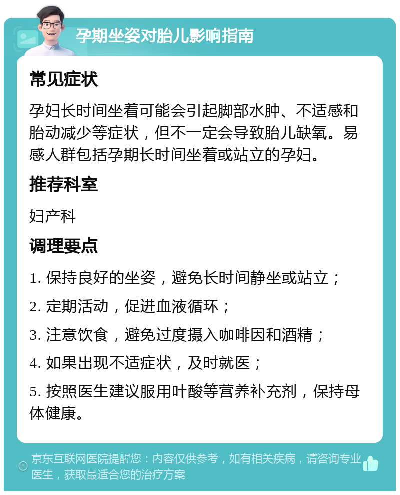 孕期坐姿对胎儿影响指南 常见症状 孕妇长时间坐着可能会引起脚部水肿、不适感和胎动减少等症状，但不一定会导致胎儿缺氧。易感人群包括孕期长时间坐着或站立的孕妇。 推荐科室 妇产科 调理要点 1. 保持良好的坐姿，避免长时间静坐或站立； 2. 定期活动，促进血液循环； 3. 注意饮食，避免过度摄入咖啡因和酒精； 4. 如果出现不适症状，及时就医； 5. 按照医生建议服用叶酸等营养补充剂，保持母体健康。