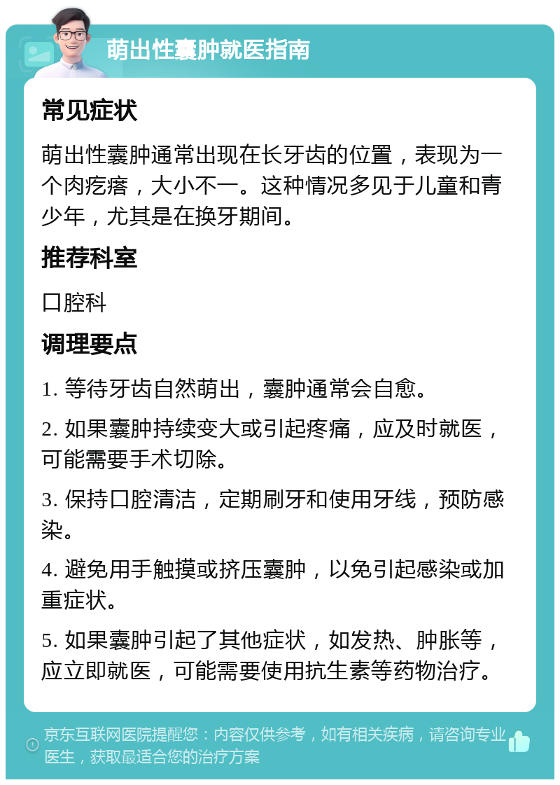 萌出性囊肿就医指南 常见症状 萌出性囊肿通常出现在长牙齿的位置，表现为一个肉疙瘩，大小不一。这种情况多见于儿童和青少年，尤其是在换牙期间。 推荐科室 口腔科 调理要点 1. 等待牙齿自然萌出，囊肿通常会自愈。 2. 如果囊肿持续变大或引起疼痛，应及时就医，可能需要手术切除。 3. 保持口腔清洁，定期刷牙和使用牙线，预防感染。 4. 避免用手触摸或挤压囊肿，以免引起感染或加重症状。 5. 如果囊肿引起了其他症状，如发热、肿胀等，应立即就医，可能需要使用抗生素等药物治疗。