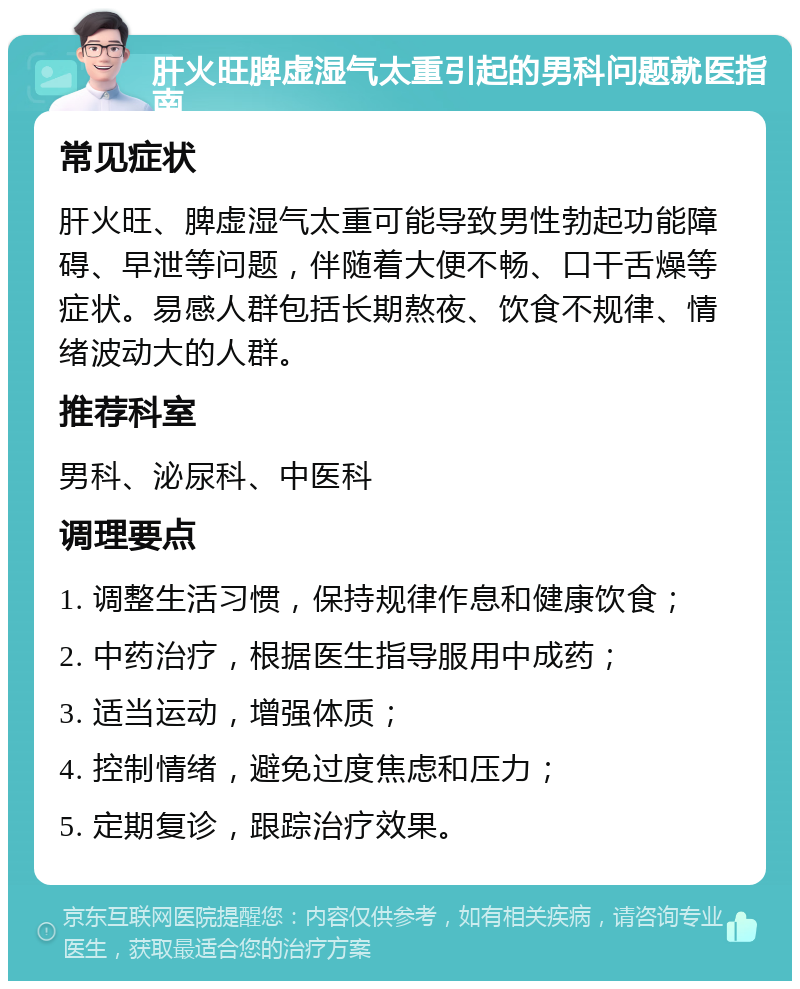 肝火旺脾虚湿气太重引起的男科问题就医指南 常见症状 肝火旺、脾虚湿气太重可能导致男性勃起功能障碍、早泄等问题，伴随着大便不畅、口干舌燥等症状。易感人群包括长期熬夜、饮食不规律、情绪波动大的人群。 推荐科室 男科、泌尿科、中医科 调理要点 1. 调整生活习惯，保持规律作息和健康饮食； 2. 中药治疗，根据医生指导服用中成药； 3. 适当运动，增强体质； 4. 控制情绪，避免过度焦虑和压力； 5. 定期复诊，跟踪治疗效果。