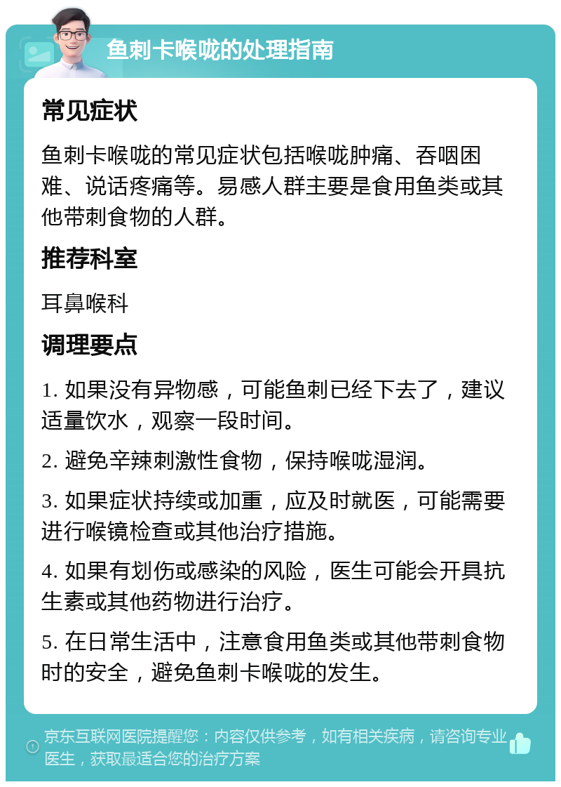 鱼刺卡喉咙的处理指南 常见症状 鱼刺卡喉咙的常见症状包括喉咙肿痛、吞咽困难、说话疼痛等。易感人群主要是食用鱼类或其他带刺食物的人群。 推荐科室 耳鼻喉科 调理要点 1. 如果没有异物感，可能鱼刺已经下去了，建议适量饮水，观察一段时间。 2. 避免辛辣刺激性食物，保持喉咙湿润。 3. 如果症状持续或加重，应及时就医，可能需要进行喉镜检查或其他治疗措施。 4. 如果有划伤或感染的风险，医生可能会开具抗生素或其他药物进行治疗。 5. 在日常生活中，注意食用鱼类或其他带刺食物时的安全，避免鱼刺卡喉咙的发生。