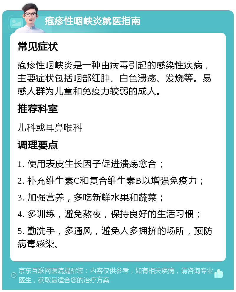 疱疹性咽峡炎就医指南 常见症状 疱疹性咽峡炎是一种由病毒引起的感染性疾病，主要症状包括咽部红肿、白色溃疡、发烧等。易感人群为儿童和免疫力较弱的成人。 推荐科室 儿科或耳鼻喉科 调理要点 1. 使用表皮生长因子促进溃疡愈合； 2. 补充维生素C和复合维生素B以增强免疫力； 3. 加强营养，多吃新鲜水果和蔬菜； 4. 多训练，避免熬夜，保持良好的生活习惯； 5. 勤洗手，多通风，避免人多拥挤的场所，预防病毒感染。