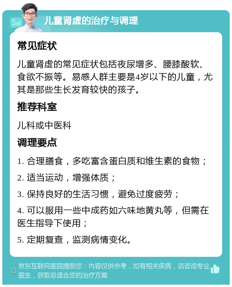 儿童肾虚的治疗与调理 常见症状 儿童肾虚的常见症状包括夜尿增多、腰膝酸软、食欲不振等。易感人群主要是4岁以下的儿童，尤其是那些生长发育较快的孩子。 推荐科室 儿科或中医科 调理要点 1. 合理膳食，多吃富含蛋白质和维生素的食物； 2. 适当运动，增强体质； 3. 保持良好的生活习惯，避免过度疲劳； 4. 可以服用一些中成药如六味地黄丸等，但需在医生指导下使用； 5. 定期复查，监测病情变化。