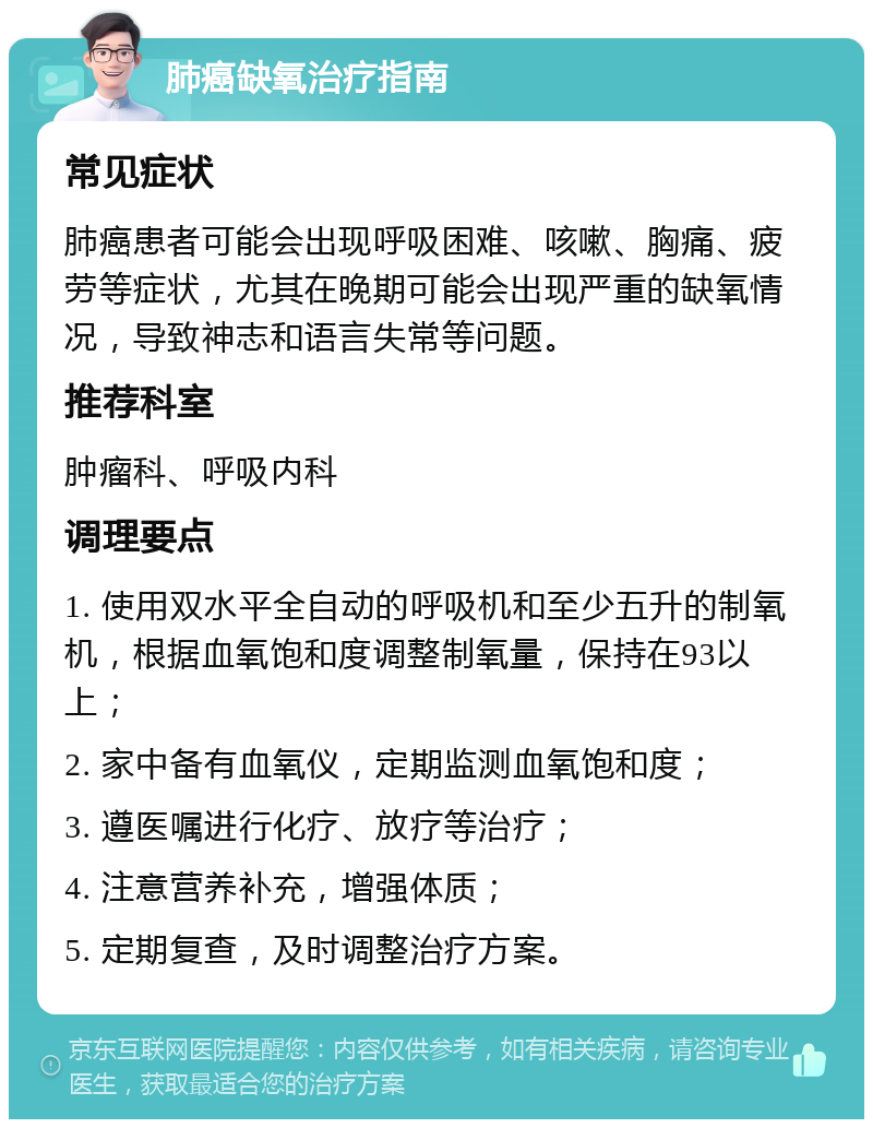 肺癌缺氧治疗指南 常见症状 肺癌患者可能会出现呼吸困难、咳嗽、胸痛、疲劳等症状，尤其在晚期可能会出现严重的缺氧情况，导致神志和语言失常等问题。 推荐科室 肿瘤科、呼吸内科 调理要点 1. 使用双水平全自动的呼吸机和至少五升的制氧机，根据血氧饱和度调整制氧量，保持在93以上； 2. 家中备有血氧仪，定期监测血氧饱和度； 3. 遵医嘱进行化疗、放疗等治疗； 4. 注意营养补充，增强体质； 5. 定期复查，及时调整治疗方案。