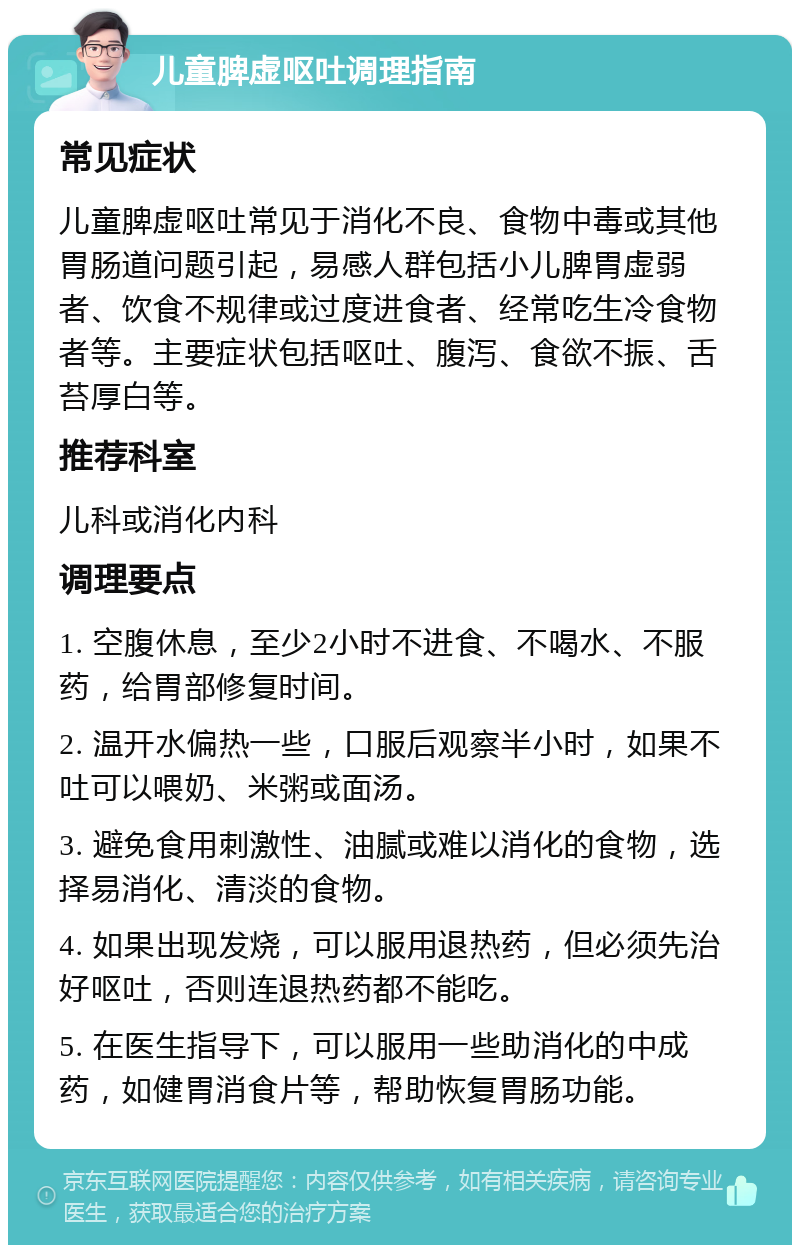 儿童脾虚呕吐调理指南 常见症状 儿童脾虚呕吐常见于消化不良、食物中毒或其他胃肠道问题引起，易感人群包括小儿脾胃虚弱者、饮食不规律或过度进食者、经常吃生冷食物者等。主要症状包括呕吐、腹泻、食欲不振、舌苔厚白等。 推荐科室 儿科或消化内科 调理要点 1. 空腹休息，至少2小时不进食、不喝水、不服药，给胃部修复时间。 2. 温开水偏热一些，口服后观察半小时，如果不吐可以喂奶、米粥或面汤。 3. 避免食用刺激性、油腻或难以消化的食物，选择易消化、清淡的食物。 4. 如果出现发烧，可以服用退热药，但必须先治好呕吐，否则连退热药都不能吃。 5. 在医生指导下，可以服用一些助消化的中成药，如健胃消食片等，帮助恢复胃肠功能。