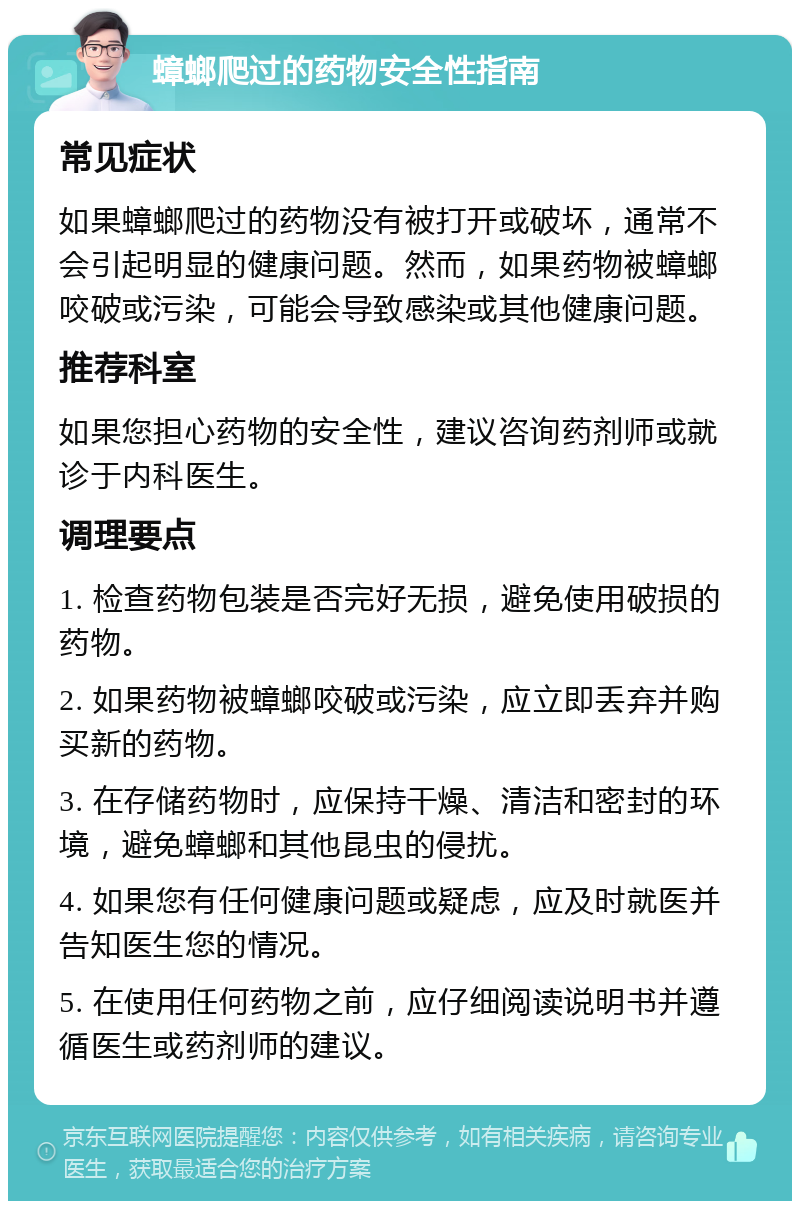 蟑螂爬过的药物安全性指南 常见症状 如果蟑螂爬过的药物没有被打开或破坏，通常不会引起明显的健康问题。然而，如果药物被蟑螂咬破或污染，可能会导致感染或其他健康问题。 推荐科室 如果您担心药物的安全性，建议咨询药剂师或就诊于内科医生。 调理要点 1. 检查药物包装是否完好无损，避免使用破损的药物。 2. 如果药物被蟑螂咬破或污染，应立即丢弃并购买新的药物。 3. 在存储药物时，应保持干燥、清洁和密封的环境，避免蟑螂和其他昆虫的侵扰。 4. 如果您有任何健康问题或疑虑，应及时就医并告知医生您的情况。 5. 在使用任何药物之前，应仔细阅读说明书并遵循医生或药剂师的建议。