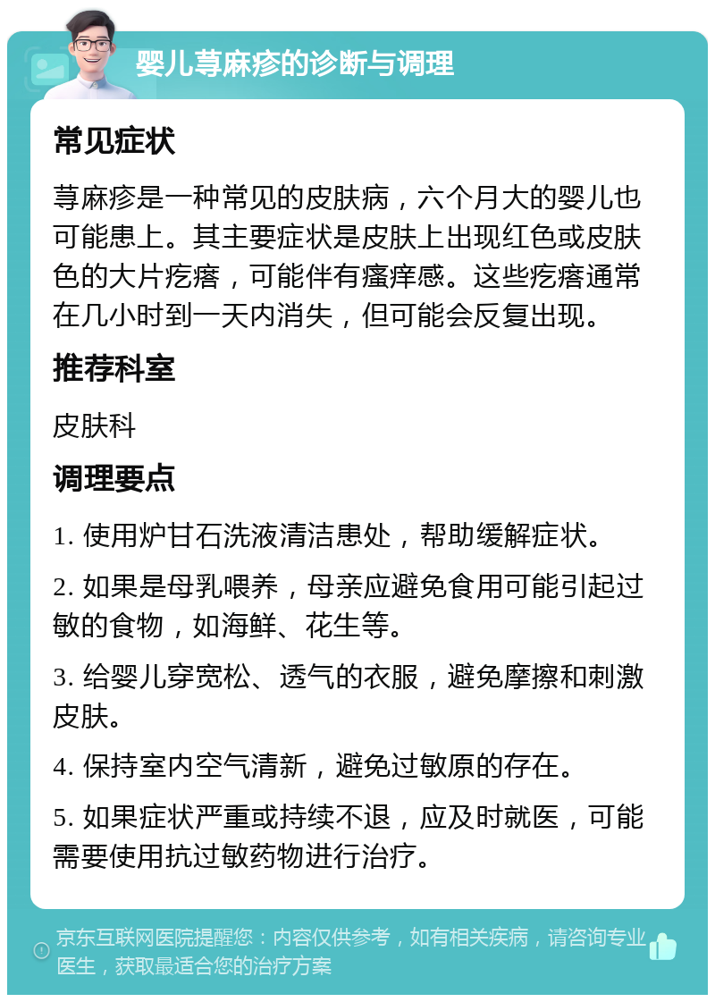 婴儿荨麻疹的诊断与调理 常见症状 荨麻疹是一种常见的皮肤病，六个月大的婴儿也可能患上。其主要症状是皮肤上出现红色或皮肤色的大片疙瘩，可能伴有瘙痒感。这些疙瘩通常在几小时到一天内消失，但可能会反复出现。 推荐科室 皮肤科 调理要点 1. 使用炉甘石洗液清洁患处，帮助缓解症状。 2. 如果是母乳喂养，母亲应避免食用可能引起过敏的食物，如海鲜、花生等。 3. 给婴儿穿宽松、透气的衣服，避免摩擦和刺激皮肤。 4. 保持室内空气清新，避免过敏原的存在。 5. 如果症状严重或持续不退，应及时就医，可能需要使用抗过敏药物进行治疗。