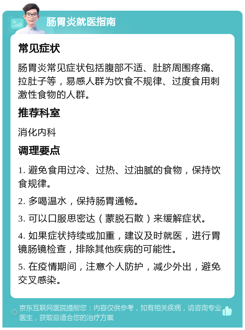 肠胃炎就医指南 常见症状 肠胃炎常见症状包括腹部不适、肚脐周围疼痛、拉肚子等，易感人群为饮食不规律、过度食用刺激性食物的人群。 推荐科室 消化内科 调理要点 1. 避免食用过冷、过热、过油腻的食物，保持饮食规律。 2. 多喝温水，保持肠胃通畅。 3. 可以口服思密达（蒙脱石散）来缓解症状。 4. 如果症状持续或加重，建议及时就医，进行胃镜肠镜检查，排除其他疾病的可能性。 5. 在疫情期间，注意个人防护，减少外出，避免交叉感染。