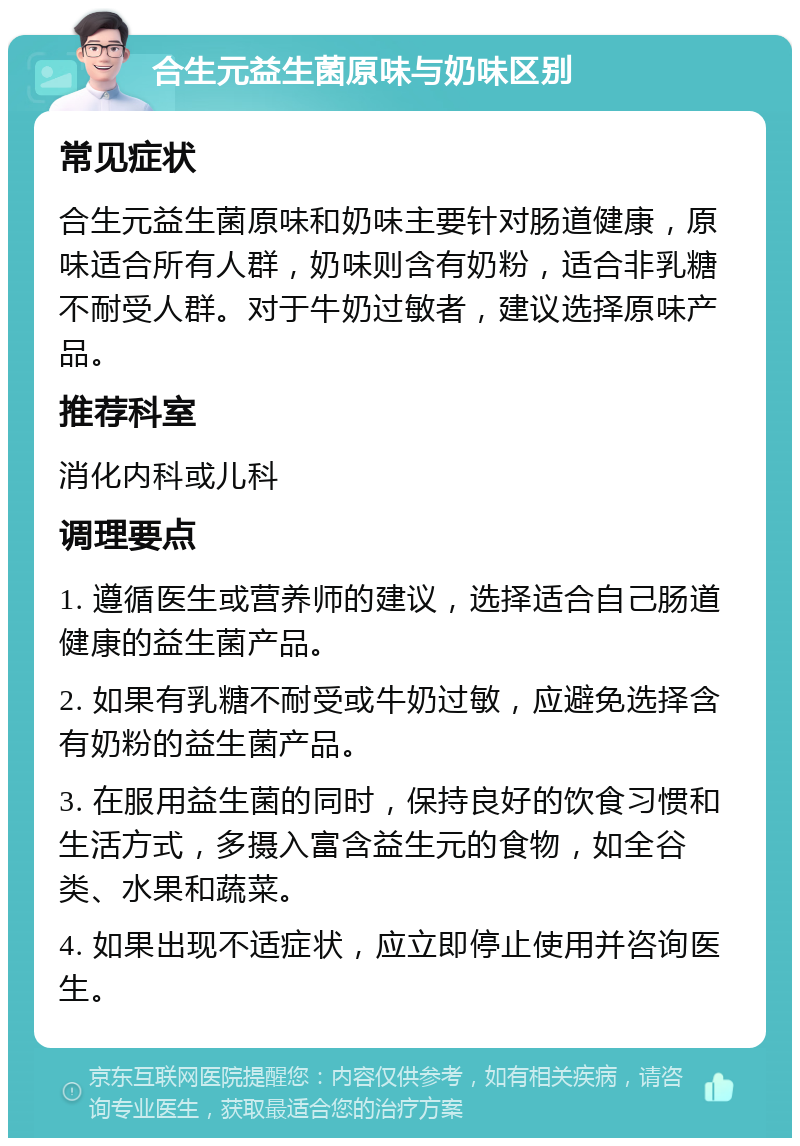 合生元益生菌原味与奶味区别 常见症状 合生元益生菌原味和奶味主要针对肠道健康，原味适合所有人群，奶味则含有奶粉，适合非乳糖不耐受人群。对于牛奶过敏者，建议选择原味产品。 推荐科室 消化内科或儿科 调理要点 1. 遵循医生或营养师的建议，选择适合自己肠道健康的益生菌产品。 2. 如果有乳糖不耐受或牛奶过敏，应避免选择含有奶粉的益生菌产品。 3. 在服用益生菌的同时，保持良好的饮食习惯和生活方式，多摄入富含益生元的食物，如全谷类、水果和蔬菜。 4. 如果出现不适症状，应立即停止使用并咨询医生。